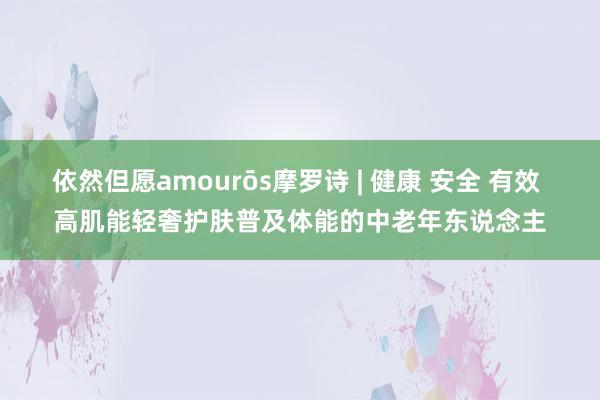 依然但愿amourōs摩罗诗 | 健康 安全 有效 高肌能轻奢护肤普及体能的中老年东说念主