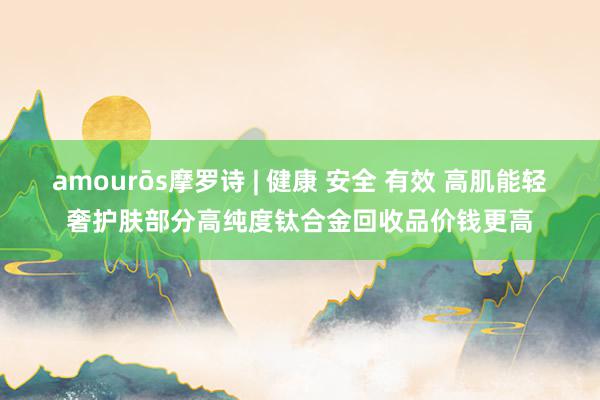 amourōs摩罗诗 | 健康 安全 有效 高肌能轻奢护肤部分高纯度钛合金回收品价钱更高