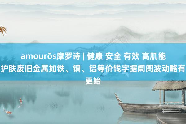 amourōs摩罗诗 | 健康 安全 有效 高肌能轻奢护肤废旧金属如铁、铜、铝等价钱字据阛阓波动略有更始